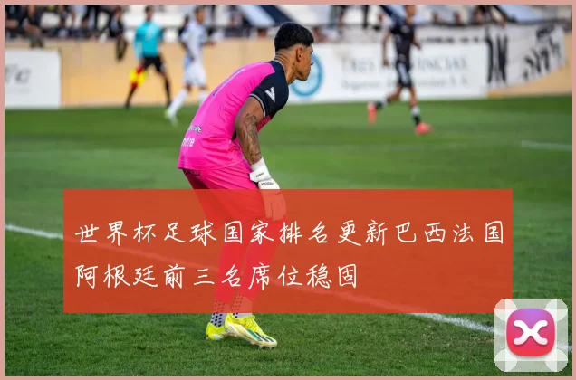 世界杯足球国家排名更新巴西法国阿根廷前三名席位稳固