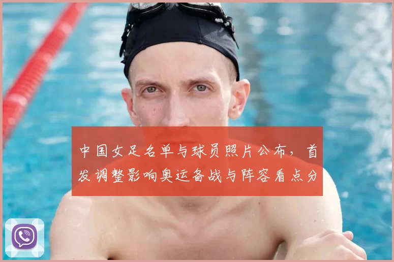 中国女足名单与球员照片公布,首发调整影响奥运备战与阵容看点分析