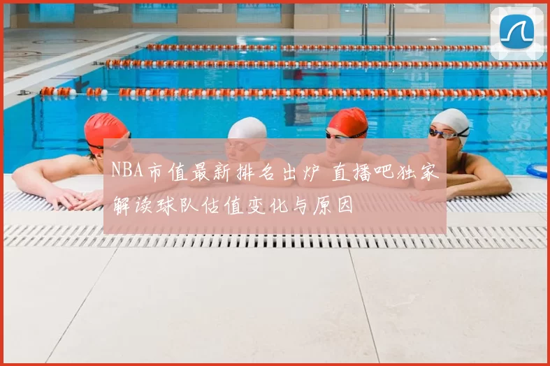 NBA市值最新排名出炉 直播吧独家解读球队估值变化与原因