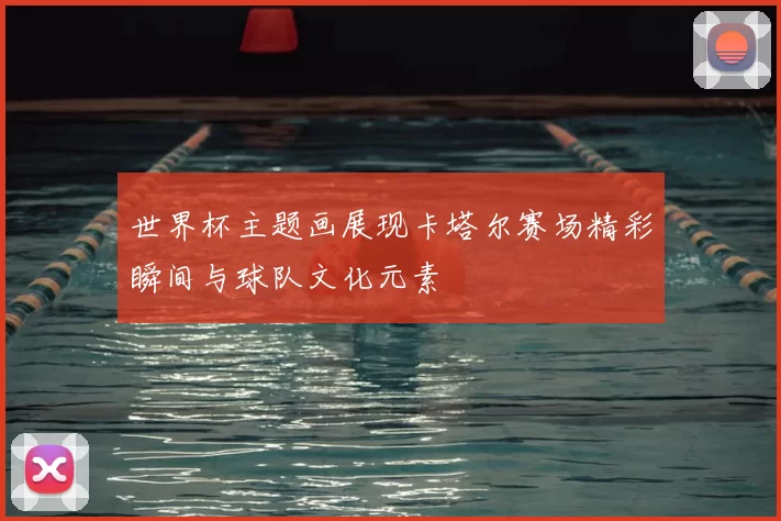 世界杯主题画展现卡塔尔赛场精彩瞬间与球队文化元素
