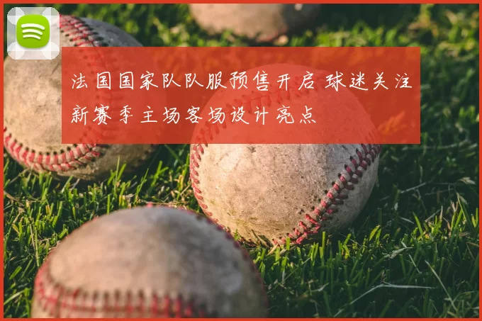 法国国家队队服预售开启 球迷关注新赛季主场客场设计亮点