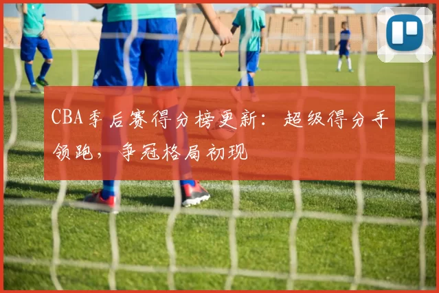 CBA季后赛得分榜更新：超级得分手领跑，争冠格局初现