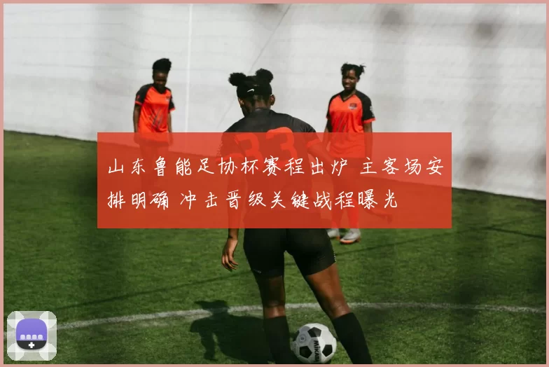 山东鲁能足协杯赛程出炉 主客场安排明确 冲击晋级关键战程曝光