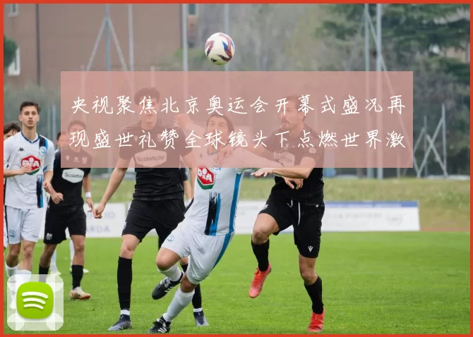 央视聚焦北京奥运会开幕式盛况再现盛世礼赞全球镜头下点燃世界激情