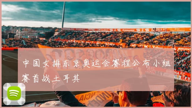 中国女排东京奥运会赛程公布小组赛首战土耳其