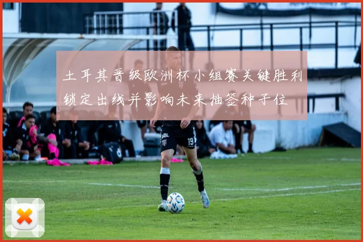 土耳其晋级欧洲杯小组赛关键胜利锁定出线并影响未来抽签种子位