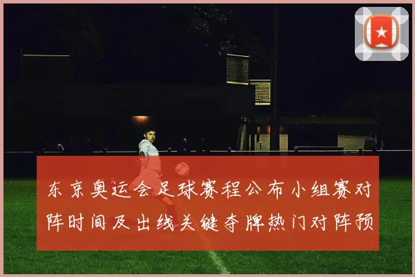 东京奥运会足球赛程公布小组赛对阵时间及出线关键夺牌热门对阵预览