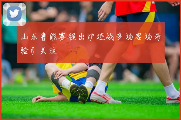 山东鲁能赛程出炉连战多场客场考验引关注