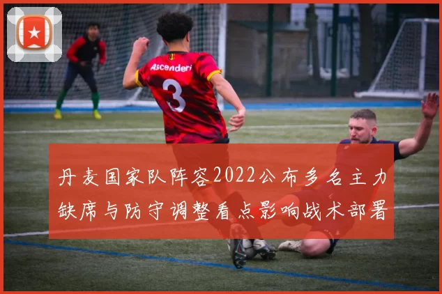 丹麦国家队阵容2022公布多名主力缺席与防守调整看点影响战术部署