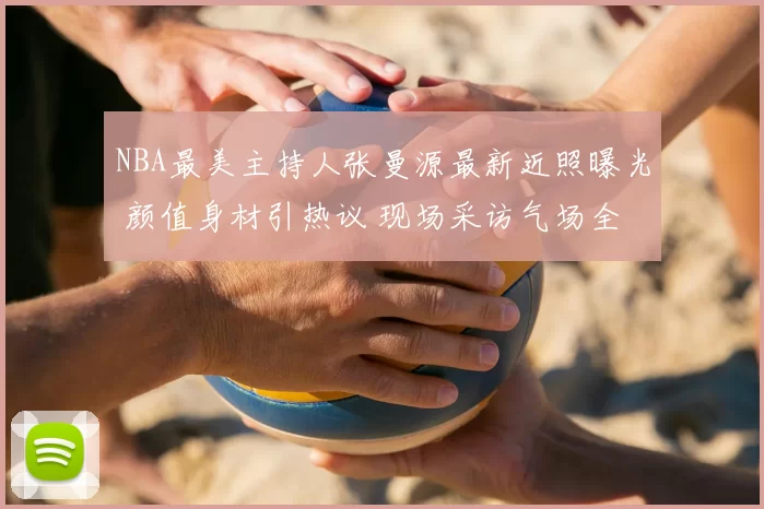 NBA最美主持人张曼源最新近照曝光 颜值身材引热议 现场采访气场全开