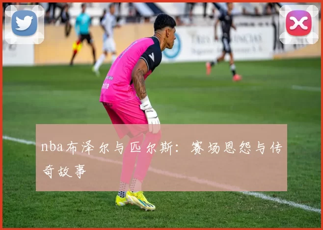 nba布泽尔与匹尔斯：赛场恩怨与传奇故事