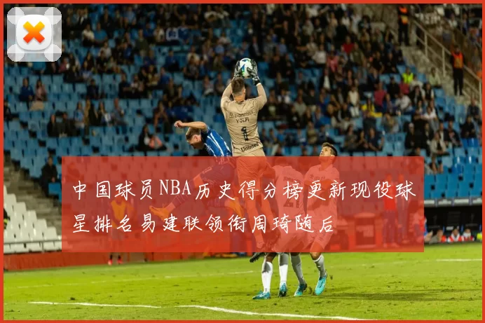 中国球员NBA历史得分榜更新现役球星排名易建联领衔周琦随后