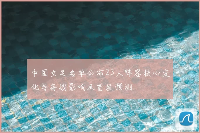 中国女足名单公布23人阵容核心变化与备战影响及首发预测