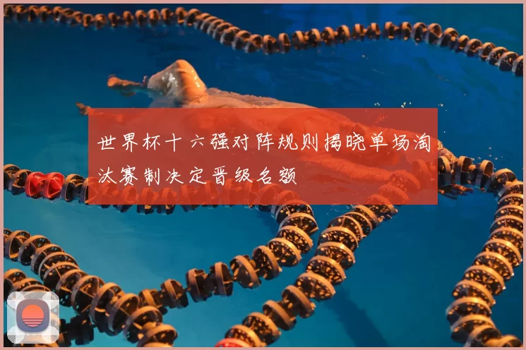 世界杯十六强对阵规则揭晓单场淘汰赛制决定晋级名额