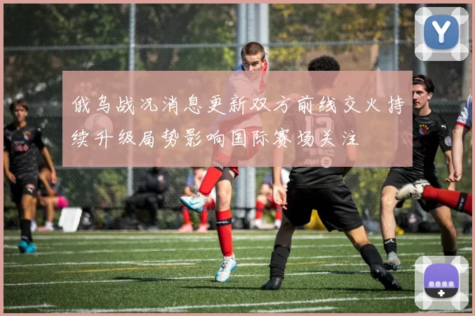 俄乌战况消息更新双方前线交火持续升级局势影响国际赛场关注