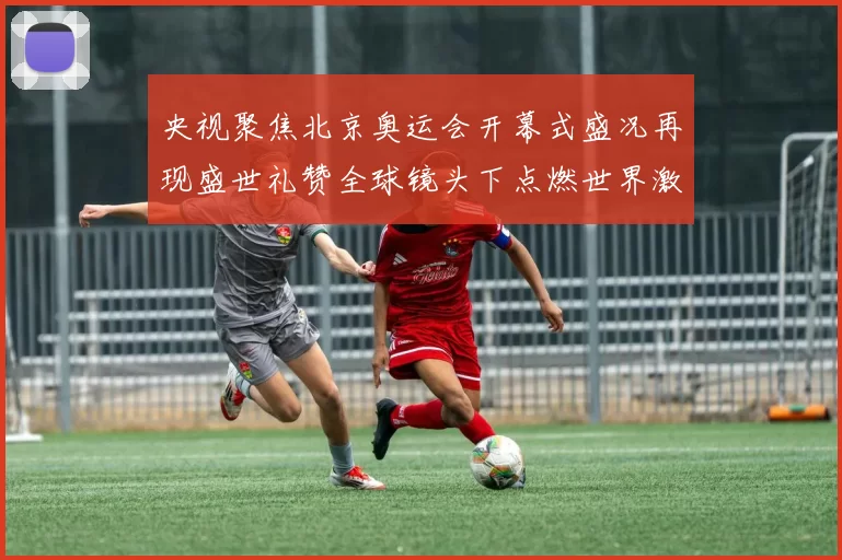 央视聚焦北京奥运会开幕式盛况再现盛世礼赞全球镜头下点燃世界激情