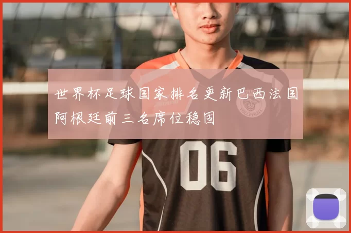 世界杯足球国家排名更新巴西法国阿根廷前三名席位稳固