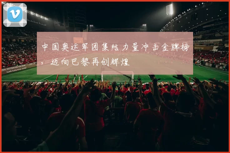 中国奥运军团集结力量冲击金牌榜，迈向巴黎再创辉煌