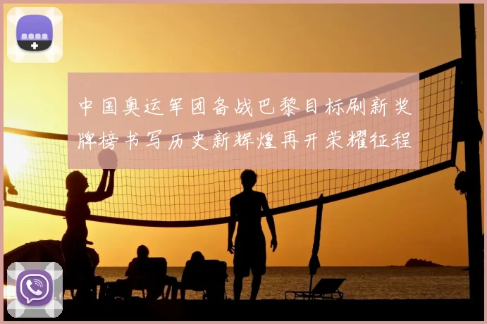 中国奥运军团备战巴黎目标刷新奖牌榜书写历史新辉煌再开荣耀征程