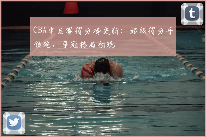 CBA季后赛得分榜更新:超级得分手领跑,争冠格局初现