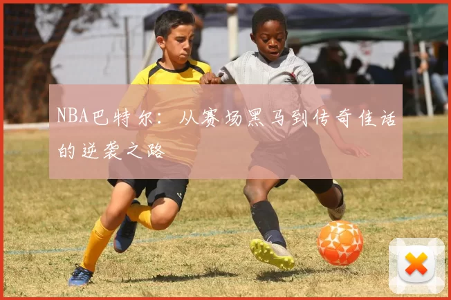NBA巴特尔：从赛场黑马到传奇佳话的逆袭之路