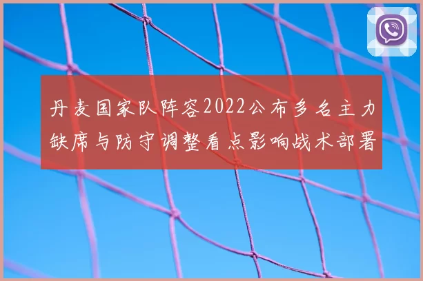 丹麦国家队阵容2022公布多名主力缺席与防守调整看点影响战术部署