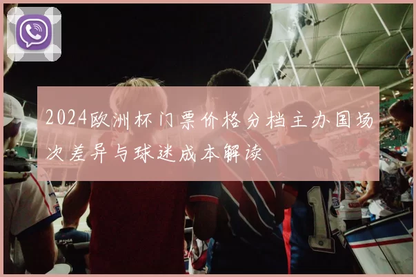 2024欧洲杯门票价格分档主办国场次差异与球迷成本解读