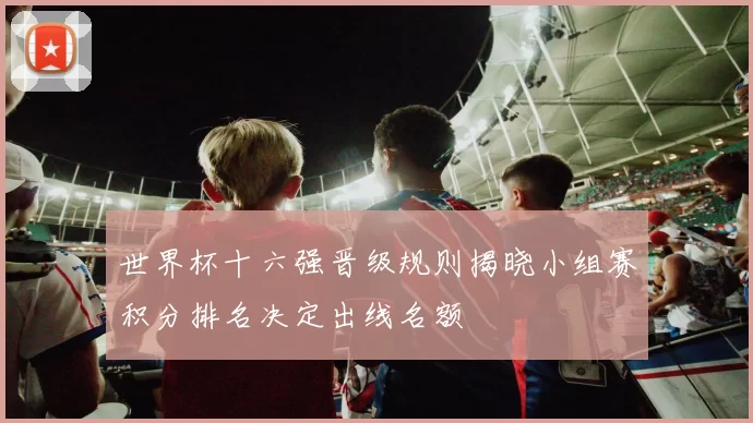 世界杯十六强晋级规则揭晓小组赛积分排名决定出线名额