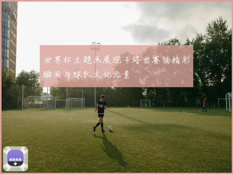 世界杯主题画展现卡塔尔赛场精彩瞬间与球队文化元素