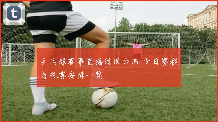 乒乓球赛事直播时间公布 今日赛程与观赛安排一览