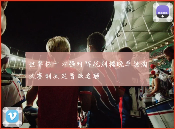 世界杯十六强对阵规则揭晓单场淘汰赛制决定晋级名额