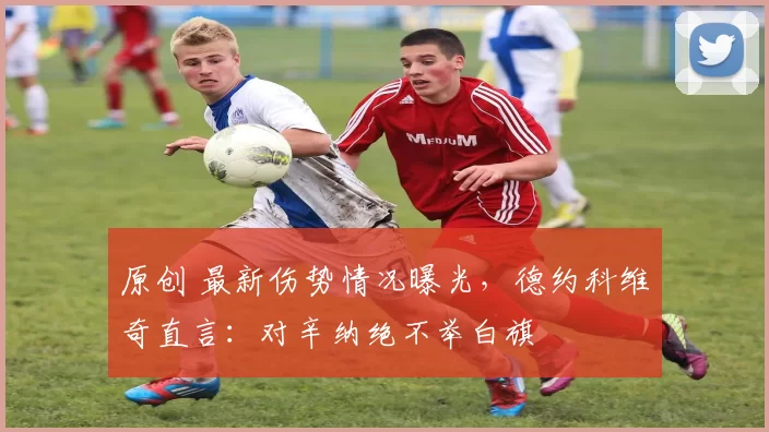 原创 最新伤势情况曝光，德约科维奇直言：对辛纳绝不举白旗