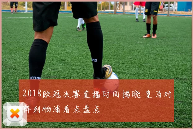 2018欧冠决赛直播时间揭晓 皇马对阵利物浦看点盘点