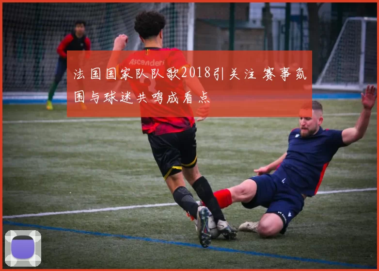 法国国家队队歌2018引关注 赛事氛围与球迷共鸣成看点