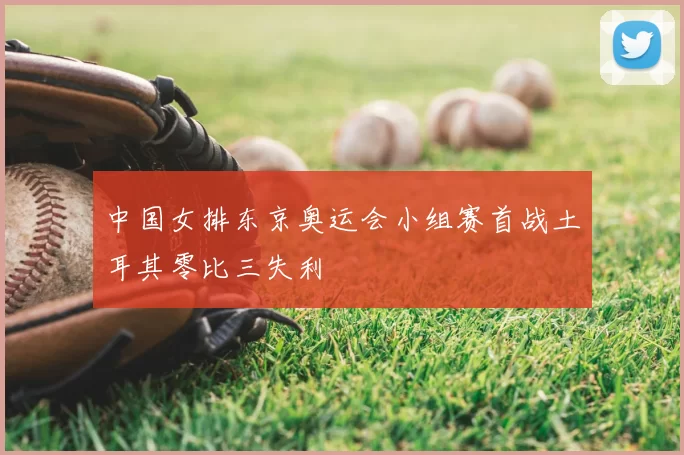 中国女排东京奥运会小组赛首战土耳其零比三失利