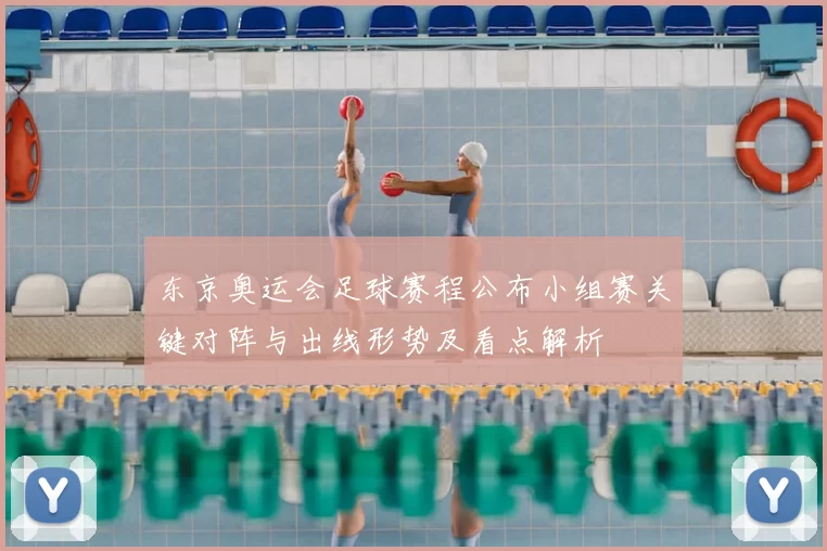 东京奥运会足球赛程公布小组赛关键对阵与出线形势及看点解析