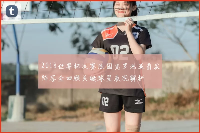 2018世界杯决赛法国克罗地亚首发阵容全回顾关键球星表现解析