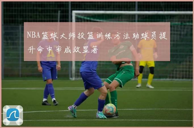 NBA篮球大师投篮训练方法助球员提升命中率成效显著