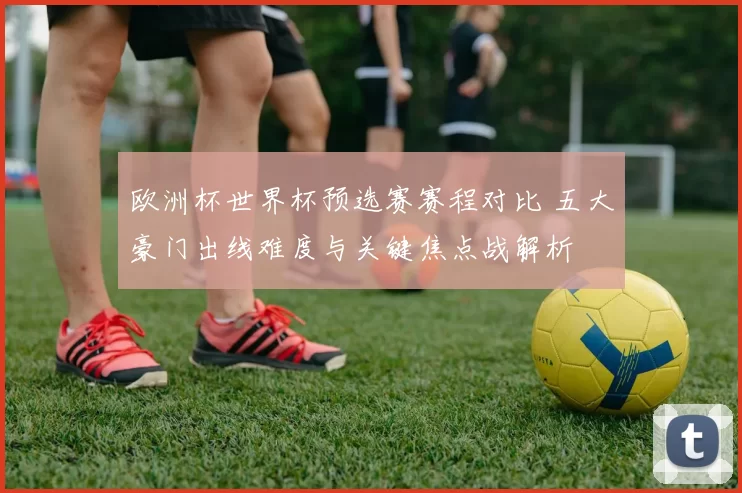 欧洲杯世界杯预选赛赛程对比 五大豪门出线难度与关键焦点战解析