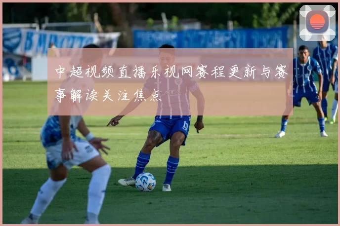 中超视频直播乐视网赛程更新与赛事解读关注焦点