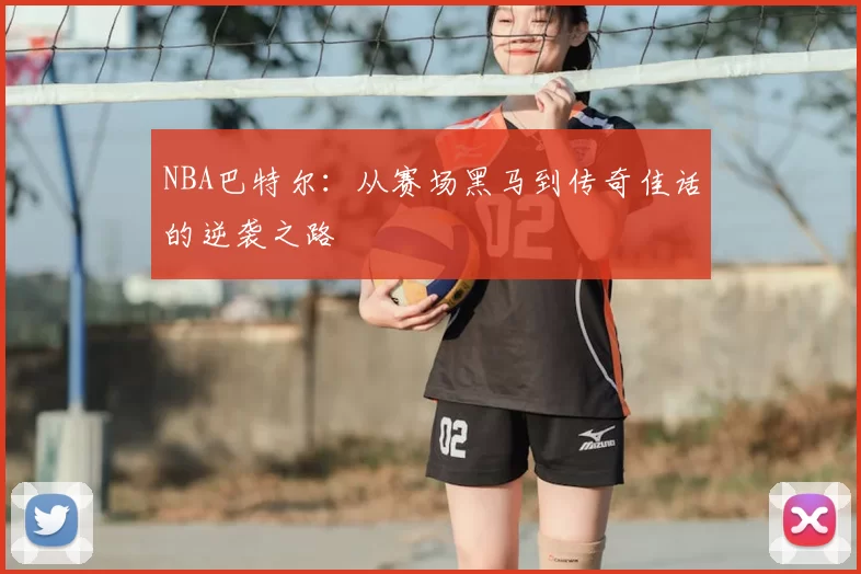 NBA巴特尔：从赛场黑马到传奇佳话的逆袭之路
