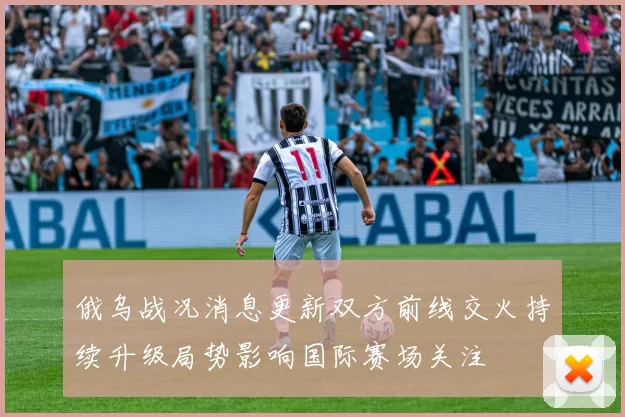 俄乌战况消息更新双方前线交火持续升级局势影响国际赛场关注