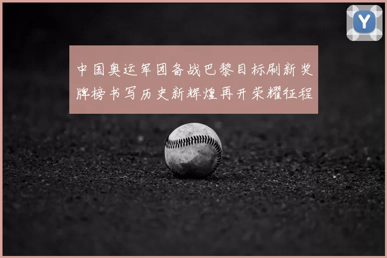 中国奥运军团备战巴黎目标刷新奖牌榜书写历史新辉煌再开荣耀征程