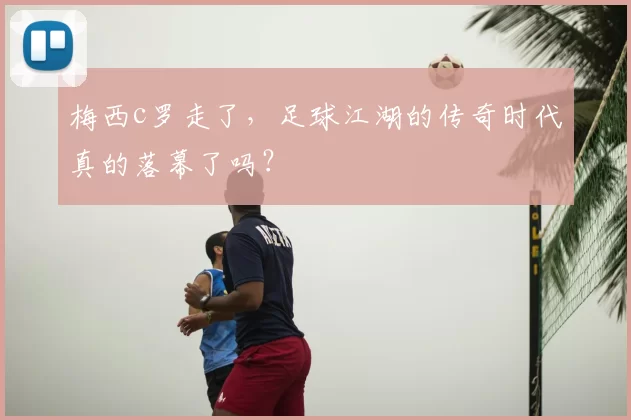 梅西c罗走了，足球江湖的传奇时代真的落幕了吗？