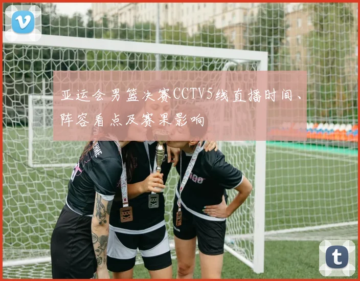 亚运会男篮决赛CCTV5线直播时间、阵容看点及赛果影响