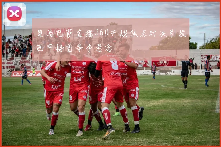皇马巴萨直播360开战焦点对决引发西甲榜首争夺悬念