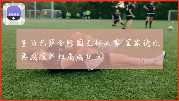 皇马巴萨会师国王杯决赛 国家德比再战冠军归属成焦点