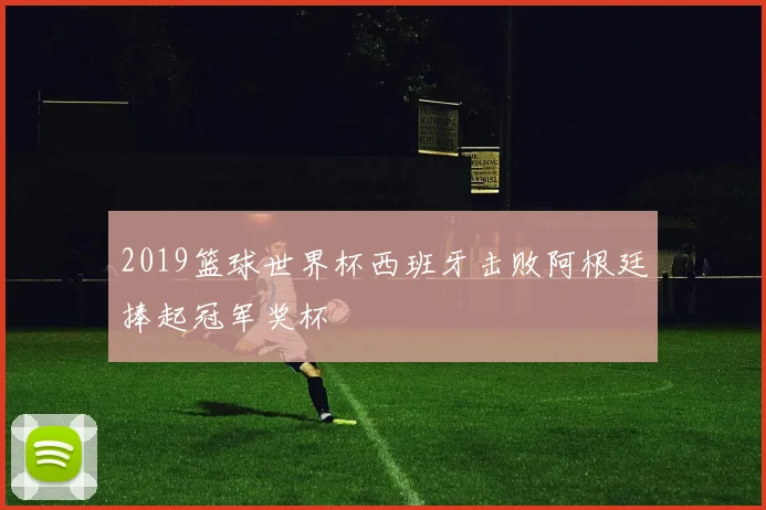 2019篮球世界杯西班牙击败阿根廷捧起冠军奖杯