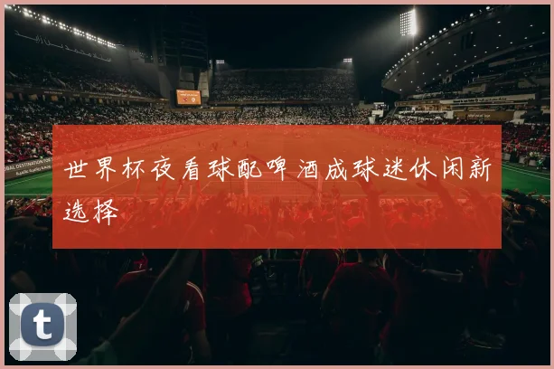世界杯夜看球配啤酒成球迷休闲新选择