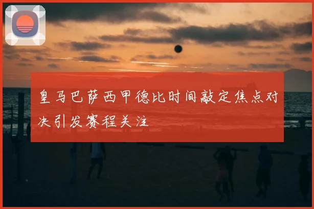 皇马巴萨西甲德比时间敲定焦点对决引发赛程关注